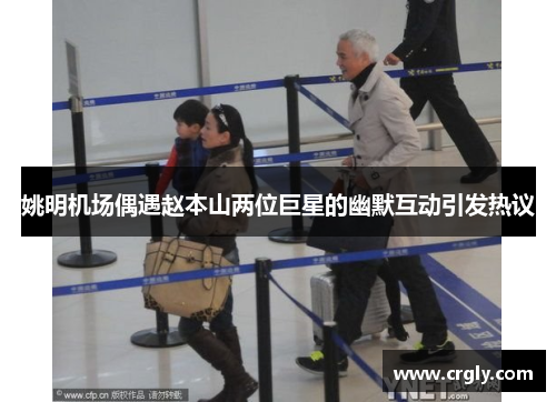 姚明机场偶遇赵本山两位巨星的幽默互动引发热议