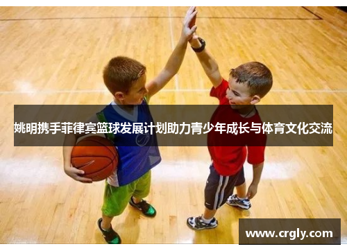 姚明携手菲律宾篮球发展计划助力青少年成长与体育文化交流
