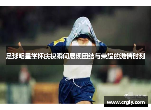 足球明星举杯庆祝瞬间展现团结与荣耀的激情时刻