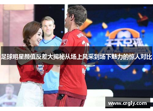 足球明星颜值反差大揭秘从场上风采到场下魅力的惊人对比
